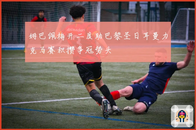 姆巴佩梅开二度助巴黎圣日耳曼力克马赛积攒争冠势头