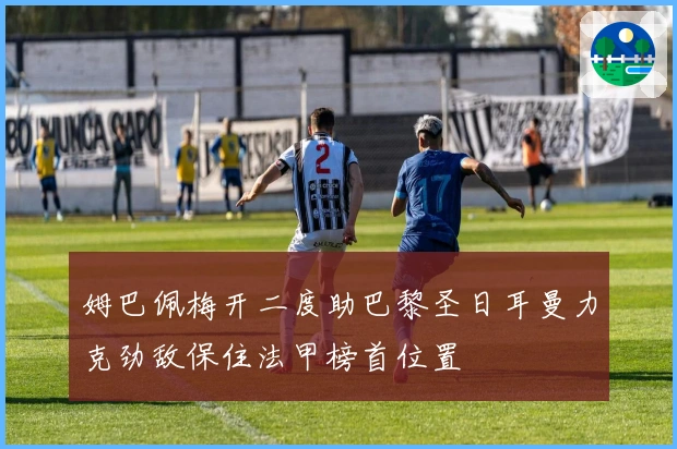 姆巴佩梅开二度助巴黎圣日耳曼力克劲敌保住法甲榜首位置