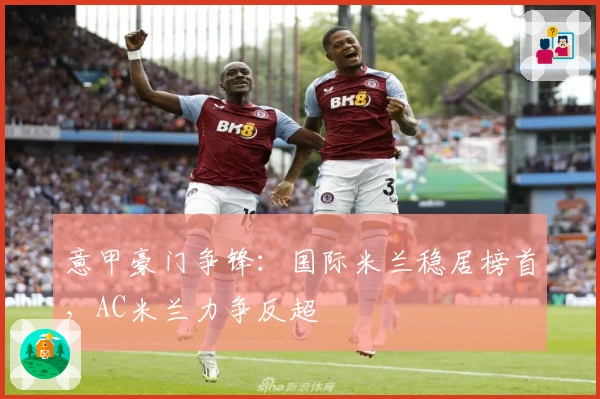 意甲豪门争锋：国际米兰稳居榜首，AC米兰力争反超