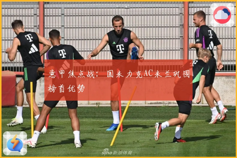 意甲焦点战:国米力克AC米兰巩固榜首优势
