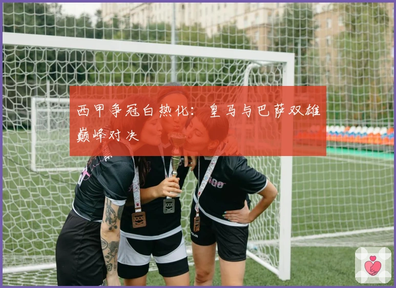 西甲争冠白热化：皇马与巴萨双雄巅峰对决