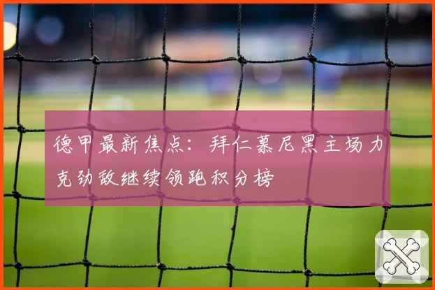 德甲最新焦点：拜仁慕尼黑主场力克劲敌继续领跑积分榜
