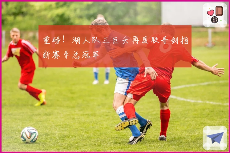 重磅!湖人队三巨头再度联手剑指新赛季总冠军